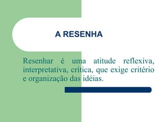 A RESENHA
Resenhar é uma atitude reflexiva,
interpretativa, crítica, que exige critério
e organização das idéias.
 
