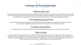 www.agilethink.com.br
© 2015 Criação AGÊNCIA COR. Todos os direitos reservados
5
4 pilares da Procrastinação
Motivos atuais da dispersão de tempo
Tarefas de baixo valor
Nós deixamos para depois tarefas que consideramos desagradáveis, chatas ou pouco importantes para nossos objetivos de vida. O exemplo
mais claro disso é a declaração de Imposto de Renda, que quase todos os brasileiros deixam para a última hora. Em outras palavras, não
procrastinamos coisas de que gostamos ou com as quais sentimos prazer, pois elas nos dão gratificação instantânea
Expectativa de dificuldade
Se você espera que uma tarefa vai ser difícil de cumprir, naturalmente sua tendência vai ser adiá-la o quanto for possível.
Medo de falhar
Um dos motivos pelos quais procrastinamos é o receio, mesmo que inconsciente, de que não conseguiremos realizar aquela tarefa a
contento. Pense em uma pessoa que quer empreender, mas que tem medo de abrir a empresa e ela não dar certo. Se isso acontecer, toda
aquela construção psicológica de “eu sou um empreendedor” vai por água abaixo. Então, para proteger a identidade que nós mesmos
criamos, acabamos não nos arriscando em tarefas desse tipo, ou as adiamos ao máximo.
Personalidade de procrastinador
Existe um componente de personalidade (resultado da combinação entre nossa genética e o ambiente em que fomos criados) na
procrastinação. Isso significa que algumas pessoas são mais propensas a procrastinar do que outras
 