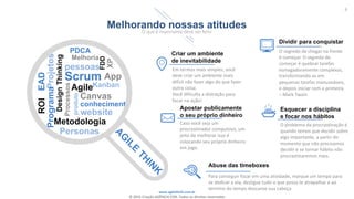 www.agilethink.com.br
© 2015 Criação AGÊNCIA COR. Todos os direitos reservados
6
Melhorando nossas atitudes
O que é importante deve ser feito
PDCA
DesignThinking
App
Projetos
EAD
Melhoria
Programa
ROI
pessoas
Scrum
FDD
XP
Metodologia
Personas
Processos
Agile
produto
Canvas
conhecimento
website
Criar um ambiente
de inevitabilidade
Em termos mais simples, você
deve criar um ambiente mais
difícil não fazer algo do que fazer
outra coisa.
Você dificulta a distração para
focar na ação!
Apostar publicamente
o seu próprio dinheiro
Caso você seja um
procrastinador compulsivo, um
jeito de melhorar isso é
colocando seu próprio dinheiro
em jogo.
Dividir para conquistar
O segredo de chegar na frente
é começar. O segredo de
começar é quebrar tarefas
esmagadoramente complexas,
transformando-as em
pequenas tarefas manuseáveis,
e depois iniciar com a primeira.
– Mark Twain
Esquecer a disciplina
e focar nos hábitos
O problema da procrastinação é
quando temos que decidir sobre
algo importante, a partir do
momento que não precisamos
decidir e se tornar hábito não
procrastinaremos mais.
Abuse das timeboxes
Para conseguir focar em uma atividade, marque um tempo para
se dedicar a ela, desligue tudo o que possa te atrapalhar e ao
termino do tempo descanse sua cabeça
.
Kanban
 