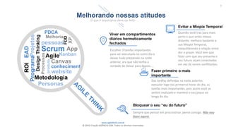 www.agilethink.com.br
© 2015 Criação AGÊNCIA COR. Todos os direitos reservados
7
Melhorando nossas atitudes
O que é importante deve ser feito
PDCA
DesignThinking
App
Projetos
EAD
Melhoria
Programa
ROI
pessoas
Scrum
FDD
XP
Metodologia
Personas
Processos
Agile
produto
Canvas
conhecimento
website
Viver em compartimentos
diários hermeticamente
fechados
Escolher 3 tarefas importantes
para ser executada no outro dia e
deixar tudo preparado na noite
anterior, ara que não tenha a
vontade de deixar para depois....
Evitar a Miopia Temporal
Quando você traz para mais
perto o que antes estava
distante, melhora bastante a
sua Miopia Temporal,
reequilibrando a relação entre
dor e prazer. Você tem que
fazer com que seu presente e
seu futuro sejam conectados
em vez de serem conflitantes.
Fazer primeiro o mais
importante
Das tarefas definidas na noite anterior,
executar logo nas primeiras horas do dia, as
tarefas mais importantes, pois assim você se
sentirá realizado e manterá o seu pique ao
longo do dia.
Bloquear o seu “eu do futuro”
Sempre que pensar em procrastinar, pense consigo. Não vou
fazer agora.
Kanban
 