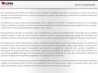 Aviso Importante Esta apresentação não constitui uma oferta, convite ou pedido de qualquer forma, para a subscrição ou compra de ações ou qualquer outro instrumento financeiro, nem esta apresentação ou qualquer informação aqui contida formam a base de qualquer tipo de contrato ou compromisso. O material que se segue contém informações gerais sobre os negócios da LPS Brasil – Consultoria de imóveis S.A. e controladas (“Lopes”), referentes a aquisição da Patrimóvel Consultoria Imobiliária S/A. e da RVI Empreendimentos Imobiliários S.A. (em conjunto, “Patrimóvel”) e da Royal Empreendimentos Imobiliários Ltda.   (“Royal”). Esta apresentação não deve ser entendida como aconselhamento a potenciais investidores. Estas  informações não se propõem estarem completas e estão sob a forma de resumo. Nenhuma confiança deveria ser realizada na exatidão das informações aqui presentes e nenhuma representação ou garantia, expressa ou implícita, é feita em relação à exatidão da informação aqui presente.  Esta apresentação contém afirmações que podem contemplar previsões futuras e estas são somente previsões, não garantias de desempenho futuro. Os investidores são avisados de que tais previsões acerca do futuro estão e serão sujeitas a inúmeros riscos, incertezas e fatores relacionados às operações e aos ambientes de negócios da Lopes, tais como: pressões competitivas, o desempenho da economia brasileira e da indústria, mudanças em condições de mercado, entre outros fatores presentes nos documentos divulgados pela Lopes. Tais riscos podem fazer com que os resultados da Lopes sejam materialmente diferentes de quaisquer resultados futuros expressos ou implícitos em tais afirmações acerca do futuro. A Lopes acredita que, baseada mas informações atualmente disponíveis para os seus Administradores, as expectativas e hipóteses refletidas nas afirmações acerca do futuro são razoáveis. A Lopes não pode garantir eventos ou resultados futuros, bem como expressamente nega qualquer obrigação de atualizar qualquer previsões futuras aqui presentes. 