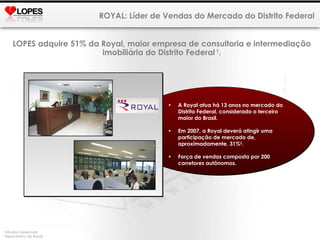 ROYAL: Líder de Vendas do Mercado do Distrito Federal 1  Estudos Gerenciais 2  Expectativa da Royal. LOPES  adquire 51%  da Royal, maior empresa de consultoria e intermediação imobiliária do Distrito Federal  1 . A Royal atua há 13 anos no mercado do Distrito Federal, considerado o terceiro maior do Brasil.  Em 2007, a Royal deverá atingir uma participação de mercado de, aproximadamente, 31% 2 . Força de vendas composta por 200 corretores autônomos. 