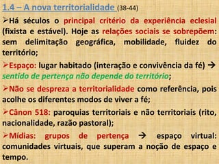 1.4 – A nova territorialidade (38-44)
Há séculos o principal critério da experiência eclesial
(fixista e estável). Hoje as relações sociais se sobrepõem:
sem delimitação geográfica, mobilidade, fluidez do
território;
Espaço: lugar habitado (interação e convivência da fé) 
sentido de pertença não depende do território;
Não se despreza a territorialidade como referência, pois
acolhe os diferentes modos de viver a fé;
Cânon 518: paroquias territoriais e não territoriais (rito,
nacionalidade, razão pastoral);
Mídias: grupos de pertença  espaço virtual:
comunidades virtuais, que superam a noção de espaço e
tempo.
 