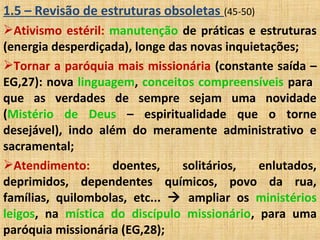 1.5 – Revisão de estruturas obsoletas (45-50)
Ativismo estéril: manutenção de práticas e estruturas
(energia desperdiçada), longe das novas inquietações;
Tornar a paróquia mais missionária (constante saída –
EG,27): nova linguagem, conceitos compreensíveis para
que as verdades de sempre sejam uma novidade
(Mistério de Deus – espiritualidade que o torne
desejável), indo além do meramente administrativo e
sacramental;
Atendimento: doentes, solitários, enlutados,
deprimidos, dependentes químicos, povo da rua,
famílias, quilombolas, etc...  ampliar os ministérios
leigos, na mística do discípulo missionário, para uma
paróquia missionária (EG,28);
 