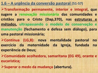 1.6 – A urgência da conversão pastoral (51-57)
Transformação permanente, interior e integral, que
sugere a renovação missionária das comunidades e
cristãos para o Cristo (Dap,370), nas estruturas e
métodos, ultrapassando o modelo de conservação e
manutenção (fechamento e defesa sem diálogo), para
uma pastoral missionária;
Contínua (LG,8): nova mentalidade pastoral no
exercício da maternidade da Igreja, fundada na
experiência de Deus;
Comunidade acolhedora, samaritana (EG 49), orante e
eucarística;
Superar o medo da mudança (abertura).
 