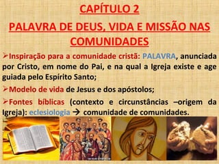 CAPÍTULO 2
PALAVRA DE DEUS, VIDA E MISSÃO NAS
COMUNIDADES
Inspiração para a comunidade cristã: PALAVRA, anunciada
por Cristo, em nome do Pai, e na qual a Igreja existe e age
guiada pelo Espírito Santo;
Modelo de vida de Jesus e dos apóstolos;
Fontes bíblicas (contexto e circunstâncias –origem da
Igreja): eclesiologia  comunidade de comunidades.
 
