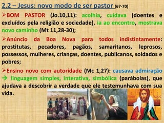 2.2 – Jesus: novo modo de ser pastor (67-70)
BOM PASTOR (Jo.10,11): acolhia, cuidava (doentes e
excluídos pela religião e sociedade), ia ao encontro, mostrava
novo caminho (Mt 11,28-30);
Anúncio da Boa Nova para todos indistintamente:
prostitutas, pecadores, pagãos, samaritanos, leprosos,
possessos, mulheres, crianças, doentes, publicanos, soldados e
pobres;
Ensino novo com autoridade (Mc 1,27): causava admiração
 linguagem simples, interativa, simbólica (parábolas), que
ajudava a descobrir a verdade que ele testemunhava com sua
vida.
 