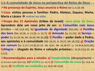 2.3–A comunidade de Jesus na perspectiva do Reino de Deus (71-76)
Na presença do Espírito, Jesus anuncia o Reino (ler Lc 4,18-19)
Casa: visitou pessoas e familias: Pedro, Mateus, Zaqueu, Marta,
Maria e Lázaro  entrar na vida;
Grupo dos 12 Apóstolos (tribos de Israel): novo povo de Deus.
Aprendem dele um novo jeito de ser: a) Comunhão com Jesus
(irmãos – Mt 23,8-10); b) Igualdade de dignidade (Gl3,28); c) Partilha
dos bens (Mc 10,28, Jo 13,29, Lc 10,7); d) Amizade (Jo 15,15); e) Serviço –
poder (Lc 22,25-26; Mc 10,43; Mt 20,28); f) Perdão – poder dado a Pedro,
aos apóstolos e à comunidade (Mt 16,19; Jo 20,23; Mt 18,18); g) Oração
em comum (Jo 2,13;7,14;10,22-23; Mc 6,41; Mt 26,36-37; Lc 24,30;4,16;9,28);
h)Alegria – chegada do Reino e salvação próxima(Lc 10,20.23;6,20; Mt
5,11);
Recomendações para a missão: a) Hospitalidade (despojamento –
Lc 9,4;10,5-6;Mt 10,9-10); b)Partilha (Lc 10,7); c) Comunhão de mesa (Lc 10,8; Mt
23,15); d) Acolhida aos excluídos (Lc 10,9; Mt 10,8).
 
