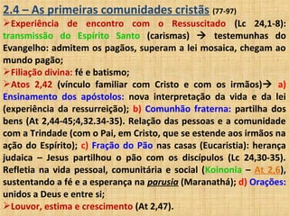2.4 – As primeiras comunidades cristãs (77-97)
Experiência de encontro com o Ressuscitado (Lc 24,1-8):
transmissão do Espírito Santo (carismas)  testemunhas do
Evangelho: admitem os pagãos, superam a lei mosaica, chegam ao
mundo pagão;
Filiação divina: fé e batismo;
Atos 2,42 (vínculo familiar com Cristo e com os irmãos) a)
Ensinamento dos apóstolos: nova interpretação da vida e da lei
(experiência da ressurreição); b) Comunhão fraterna: partilha dos
bens (At 2,44-45;4,32.34-35). Relação das pessoas e a comunidade
com a Trindade (com o Pai, em Cristo, que se estende aos irmãos na
ação do Espírito); c) Fração do Pão nas casas (Eucaristia): herança
judaica – Jesus partilhou o pão com os discípulos (Lc 24,30-35).
Refletia na vida pessoal, comunitária e social (Koinonia – At 2,6),
sustentando a fé e a esperança na parusia (Maranathá); d) Orações:
unidos a Deus e entre si;
Louvor, estima e crescimento (At 2,47).
 