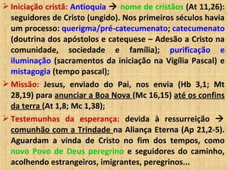  Iniciação cristã: Antioquia  nome de cristãos (At 11,26):
seguidores de Cristo (ungido). Nos primeiros séculos havia
um processo: querigma/pré-catecumenato; catecumenato
(doutrina dos apóstolos e catequese – Adesão a Cristo na
comunidade, sociedade e família); purificação e
iluminação (sacramentos da iniciação na Vigília Pascal) e
mistagogia (tempo pascal);
 Missão: Jesus, enviado do Pai, nos envia (Hb 3,1; Mt
28,19) para anunciar a Boa Nova (Mc 16,15) até os confins
da terra (At 1,8; Mc 1,38);
 Testemunhas da esperança: devida à ressurreição 
comunhão com a Trindade na Aliança Eterna (Ap 21,2-5).
Aguardam a vinda de Cristo no fim dos tempos, como
novo Povo de Deus peregrino e seguidores do caminho,
acolhendo estrangeiros, imigrantes, peregrinos...
 