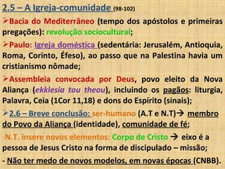 2.5 – A Igreja-comunidade (98-102)
Bacia do Mediterrâneo (tempo dos apóstolos e primeiras
pregações): revolução sociocultural;
Paulo: Igreja doméstica (sedentária: Jerusalém, Antioquia,
Roma, Corinto, Éfeso), ao passo que na Palestina havia um
cristianismo nômade;
Assembleia convocada por Deus, povo eleito da Nova
Aliança (ekklesia tou theou), incluindo os pagãos: liturgia,
Palavra, Ceia (1Cor 11,18) e dons do Espírito (sinais);
2.6 – Breve conclusão: ser-humano (A.T e N.T) membro
do Povo da Aliança (identidade), comunidade de fé;
-N.T. insere novos elementos: Corpo de Cristo  eixo é a
pessoa de Jesus Cristo na forma de discipulado – missão;
- Não ter medo de novos modelos, em novas épocas (CNBB).
 