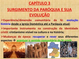 CAPÍTULO 3
SURGIMENTO DA PARÓQUIA E SUA
EVOLUÇÃO
Experiência/dimensão comunitária da fé: evolução
história desde a Igreja Doméstica até a Paróquia atual;
Importante instrumento na construção da identidade
cristã: cristianismo visível na cultura e na história;
Mudanças de época: recuperar e rever seus diferentes
aspectos  acentuar o sentido comunitário da fé cristã.
 