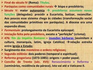  Final do século IV (Roma): Titulus.
 Paróquias como comunidades rurais  bispo e presbitério;
 Século V: maior autonomia  presbíteros assumem novas
funções (delegadas): presidir a Eucaristia, batizar, reconciliar.
Aos poucos esse sistema chega às cidades (transformação social
das comunidades primitivas em paróquias). A diocese era uma
expansão disso;
 Fermentum: prolongamento da Eucaristia episcopal;
 Iniciação feita pelo presbítero, exceto a “perfeição” (crisma);
 476: fim do Império Romano – invasões bárbaras (assimilam a
cultura, monarquia, latim, Igreja Católica) relação estreita
entre Igreja e Estado;
 Surgimento dos mosteiros e ordens religiosas;
 Segundo milênio: dois poderes (temporal e espiritual);
 Reforma gregoriana (1073-1085): origens + poder papal;
 Concílio de Trento (séc. XVI): Renascimento e Reforma -
(seminários, residência do pároco). Isto vai até o Vaticano II.
 