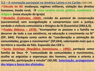 3.5 – A renovação paroquial na América Latina e no Caribe (129-139)
Década de 60: mudanças, regimes militares, violação dos direitos
humanos, êxodo rural,  novo cenário social, político, econômico e
religioso (nova atuação da Igreja)
Medellín (Colômbia -1968): revisão da pastoral de conservação
(sacramental) sem evangelização e compromisso com a justiça,
verdade e vivência comunitária e litúrgica da fé (Eucaristia) (DM,6,3);
Puebla (México – 1979): “Acompanhar as pessoas e a família no
decorrer de toda a sua existência, na educação e crescimento na fé”
(DP, 644). Paróquia como centro de “coordenação e animação de
comunidades, grupos e movimentos” (DP,644), valorizando mais que o
território a reunião de fiéis. Expansão das CEB´s;
Santo Domingo (República Dominicana – 1992): paróquia como
família de Deus  “comunidade de comunidades e movimentos,
acolhe as angústias e esperanças dos homens, anima e orienta a
comunhão, participação e missão” (SD,58). Setorização, protagonismo
dos leigos e busca dos afastados;
 
