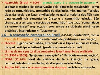  Aparecida (Brasil – 2007): grande apelo é a conversão pastoral
superar o modelo de conservação pela dimensão missionária, como
rede de comunidades, comunhão de discípulos missionários, “células
vivas da Igreja e o lugar privilegiado no qual a maioria dos fiéis tem
uma experiência concreta de Cristo e a comunhão eclesial. São
chamadas a ser casa e escolas de comunhão” (DAp 170), “comunidade
de comunidades” (Dap, 99,179 e 309), centro da vivência cristã (todo
orgânico), inspirada no N. Testamento.
3.6 – A renovação paroquial no Brasil (140-147): desde 1962, com o
Plano de Emergência  enfrentamento de problemas e renovação;
 Diocese: lugar da comunhão, estacando-se o tríplice múnus de Cristo,
do qual participa o batizado (profético, sacerdotal e real);
 Linhas de uma pastoral de conjunto e levantamento de realidade;
 CF (1964 e 1965): “Igreja em renovação” e “ Paróquia em renovação”;
 DGAE (2011-15): local de vivência da fé e inserção na Igreja,
comunidade de comunidades, de discípulos missionários;
 Estudo 104 (2013) e pronunciamentos do papa: revisão e renovação.
 