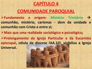 CAPÍTULO 4
COMUNIDADE PAROQUIAL
Fundamento e origem: Mistério Trinitário 
comunhão, mistério, carismas - dom da unidade e
comunhão com Cristo e entre si;
Mais que uma realidade sociológico e psicológica;
Prolongamento da Igreja Particular e da Eucaristia
episcopal, célula da diocese (AA,10), visibiliza a Igreja
Universal.
 