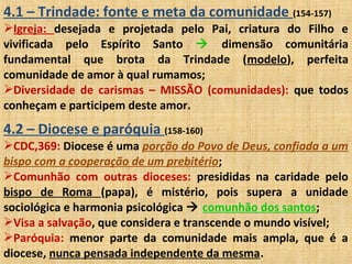 4.1 – Trindade: fonte e meta da comunidade (154-157)
Igreja: desejada e projetada pelo Pai, criatura do Filho e
vivificada pelo Espírito Santo  dimensão comunitária
fundamental que brota da Trindade (modelo), perfeita
comunidade de amor à qual rumamos;
Diversidade de carismas – MISSÃO (comunidades): que todos
conheçam e participem deste amor.
4.2 – Diocese e paróquia (158-160)
CDC,369: Diocese é uma porção do Povo de Deus, confiada a um
bispo com a cooperação de um prebitério;
Comunhão com outras dioceses: presididas na caridade pelo
bispo de Roma (papa), é mistério, pois supera a unidade
sociológica e harmonia psicológica  comunhão dos santos;
Visa a salvação, que considera e transcende o mundo visível;
Paróquia: menor parte da comunidade mais ampla, que é a
diocese, nunca pensada independente da mesma.
 