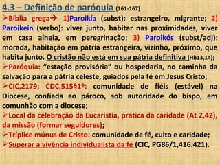 4.3 – Definição de paróquia (161-167)
Bíblia grega 1)Paroikía (subst): estrangeiro, migrante; 2)
Paroikein (verbo): viver junto, habitar nas proximidades, viver
em casa alheia, em peregrinação; 3) Paroikós (subst/adj):
morada, habitação em pátria estrangeira, vizinho, próximo, que
habita junto. O cristão não está em sua pátria definitiva (Hb13,14);
Paróquia: “estação provisória” ou hospedaria, no caminha da
salvação para a pátria celeste, guiados pela fé em Jesus Cristo;
CIC,2179; CDC,515§1º: comunidade de fiéis (estável) na
Diocese, confiada ao pároco, sob autoridade do bispo, em
comunhão com a diocese;
Local da celebração da Eucaristia, prática da caridade (At 2,42),
da missão (formar seguidores);
Tríplice múnus de Cristo: comunidade de fé, culto e caridade;
Superar a vivência individualista da fé (CIC, PG86/1,416.421).
 