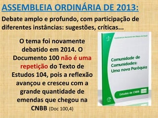 ASSEMBLEIA ORDINÁRIA DE 2013:
Debate amplo e profundo, com participação de
diferentes instâncias: sugestões, críticas...
O tema foi novamente
debatido em 2014. O
Documento 100 não é uma
repetição do Texto de
Estudos 104, pois a reflexão
avançou e cresceu com a
grande quantidade de
emendas que chegou na
CNBB (Doc 100,4)
 