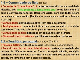 4.4 – Comunidade de fiéis(168-173)
Conceito de “comunidade”  autocompreensão de sua realidade
histórica, pois torna presente a Igreja onde está, como local onde se
ouve a convocação feita por Deus, em Cristo, para que todos sejam
um e vivam como irmãos (família dos que ouvem e praticam a Palavra
– Lc 8,21);
Comunidade: identidade coletiva (tem algo em comum);
Teologicamente: comunhão íntima das pessoas entre si e delas
com o Deus Trindade, sobretudo pelo Batismo e Eucaristia;
Comunidade de fiéis: batizados em comunhão com a Igreja;
Riqueza de dons e carismas: partilhados para o bem de todos.
4.5 – Território paroquial(174-176) – Cân 518
Paróquia (CDC): territorial ou pessoal (rito, língua, nacionalidade);
Área circunscrita por uma linha divisória: pertença e acolhida das
pessoas de diferentes culturas, formas de espiritualidade, condição
social para ouvir a Palavra e participar da Eucaristia, sob os cuidados do
pároco, em comunhão com o bispo diocesano.
 