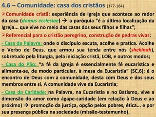 4.6 – Comunidade: casa dos cristãos (177-184)
Comunidade cristã: experiência de Igreja que acontece ao redor
da casa (domus ecclesiae)  a paróquia “é a última localização da
Igreja... que vive no meio das casas dos seus filhos e filhas”;
Referencial para o cristão peregrino, construção de pedras vivas:
- Casa da Palavra: onde o discípulo escuta, acolhe e pratica. Acolhe
o Verbo de Deus, que armou sua tenda entre nós (shekinah),
sobretudo pela liturgia, pela iniciação cristã, LOB, e outros modos;
- Casa do Pão: “a fé da Igreja é essencialmente fé eucarística e
alimenta-se, de modo particular, à mesa da Eucaristia” (SC,6); é o
encontro de Deus com a comunidade, desta com Deus e dos seus
membros entre si. A comunidade vive da Eucaristia;
- Casa da Caridade: na Palavra, na Eucaristia e no Batismo, vive a
dimensão do amor como ágape-caridade (em relação à Deus e ao
próximo)  promoção da justiça, opção pelos pobres, ética... e por
sua presença pública na sociedade (missão-testemunho).
 