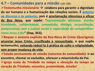 4.7 – Comunidades para a missão (185-189)
Testemunho missionário  colabora para garantir a dignidade
do ser humano e a humanização das relações sociais. É anterior
ao discurso e às palavras, pois é proclamação silenciosa e eficaz
da Boa Nova, que supõe: “aproximação afetuosa, escuta,
humildade, solidariedade, compaixão, diálogo, reconciliação,
compromisso com a justiça social e capacidade de compartilhar,
como Jesus o fez” (Dap, 363);
Requer o anúncio explícito da Boa-Nova de Cristo (Querigma):
anunciar Jesus Cristo, crucificado e ressuscitado, o que supõe
testemunho, evitando reduzi-lo à prática de culto e religiosidade,
sem propor mudança de vida;
Estado permanente de missão (natureza da comunidade): ir ao
encontro, chamar os excluídos, oferecer a misericórdia do Pai.
Igreja ícone da Trindade no tempo e elevação do tempo ao
coração da Trindade: encontro, proximidade, missão!
 