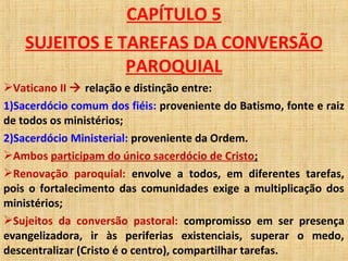 CAPÍTULO 5
SUJEITOS E TAREFAS DA CONVERSÃO
PAROQUIAL
Vaticano II  relação e distinção entre:
1)Sacerdócio comum dos fiéis: proveniente do Batismo, fonte e raiz
de todos os ministérios;
2)Sacerdócio Ministerial: proveniente da Ordem.
Ambos participam do único sacerdócio de Cristo;
Renovação paroquial: envolve a todos, em diferentes tarefas,
pois o fortalecimento das comunidades exige a multiplicação dos
ministérios;
Sujeitos da conversão pastoral: compromisso em ser presença
evangelizadora, ir às periferias existenciais, superar o medo,
descentralizar (Cristo é o centro), compartilhar tarefas.
 