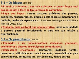 5.1 – Os bispos (195-198)
Primeiros a fomentar, em toda a diocese, a conversão pastoral
das paróquias e fazer da Igreja escola de comunhão;
Papa aos bispos: serem pastores próximos das pessoas,
pacientes, misericordiosos, simples, acolhedores e mantenham a
unidade, cuidar da esperança (cf. Francisco, Mensagens e Homilias –
JMJ, Rio 2013, p.90)
Trabalho mais pastoral que administrativo, nova mentalidade
e postura pastoral, fortalecendo o clero em sua missão e
espiritualidade;
5.2 – Os presbíteros (199-205)
Chamados a ser padres-pastores, dedicados, generosos,
acolhedores e abertos ao serviço nas comunidades;
Dificuldades encontradas: sobrecarga, múltiplas tarefas,
desencanto, dificuldade no relacionamento, insensibilidade para
com os pobres, desatualização, personalismo, dentre outras;
 