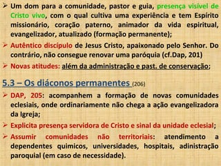  Um dom para a comunidade, pastor e guia, presença visível de
Cristo vivo, com o qual cultiva uma experiência e tem Espírito
missionário, coração paterno, animador da vida espiritual,
evangelizador, atualizado (formação permanente);
 Autêntico discípulo de Jesus Cristo, apaixonado pelo Senhor. Do
contrário, não consegue renovar uma paróquia (cf.Dap, 201)
 Novas atitudes: além da administração e past. de conservação;
5.3 – Os diáconos permanentes (206)
 DAP, 205: acompanhem a formação de novas comunidades
eclesiais, onde ordinariamente não chega a ação evangelizadora
da Igreja;
 Explicita presença servidora de Cristo e sinal da unidade eclesial;
 Assumir comunidades não territoriais: atendimento a
dependentes quimicos, universidades, hospitais, adinistração
paroquial (em caso de necessidade).
 