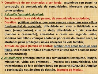 Consciência de ser chamados a ser Igreja, assumindo seu papel na
construção da comunidade de comunidades. Merecem destaque,
como sujeitos:
1. A Família (santuário da vida):
- Sua importância na vida da pessoa, da comunidade e sociedade;
- Desafios: políticas públicas que nem sempre respeitam essa célula
fundamental da sociedade, dificuldade em viver a fidelidade e o
amor (compromisso), crise de afeto, dificuldade em criar vínculos
(namoro e casamento), amasiados e casais em segunda união,
solteiros com filhos, crianças adotadas por casais do mesmo sexo, os
afastados pelas proibições, novas situações da vida familiar;
- Atitude da Igreja (família de Cristo): acolher com amor todos os seus
filhos, sem esquecer todo o ensinamento cristão sobre a família (usar
de misericórdia);
2. As Mulheres: presença intensa nas comunidades (catequese, liturgia,
ministérios, visita aos enfermos... (maioria nas comunidades). São
transmissoras da fé e colaboradoras dos pastores (DAp,455). Ampliar
a participação nos âmbitos de decisão. Exemplo de Maria...
 