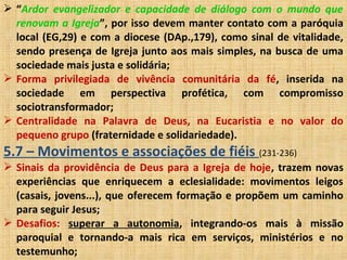  “Ardor evangelizador e capacidade de diálogo com o mundo que
renovam a Igreja”, por isso devem manter contato com a paróquia
local (EG,29) e com a diocese (DAp.,179), como sinal de vitalidade,
sendo presença de Igreja junto aos mais simples, na busca de uma
sociedade mais justa e solidária;
 Forma privilegiada de vivência comunitária da fé, inserida na
sociedade em perspectiva profética, com compromisso
sociotransformador;
 Centralidade na Palavra de Deus, na Eucaristia e no valor do
pequeno grupo (fraternidade e solidariedade).
5.7 – Movimentos e associações de fiéis (231-236)
 Sinais da providência de Deus para a Igreja de hoje, trazem novas
experiências que enriquecem a eclesialidade: movimentos leigos
(casais, jovens...), que oferecem formação e propõem um caminho
para seguir Jesus;
 Desafios: superar a autonomia, integrando-os mais à missão
paroquial e tornando-a mais rica em serviços, ministérios e no
testemunho;
 