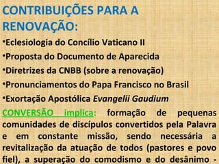 CONTRIBUIÇÕES PARA A
RENOVAÇÃO:
•Eclesiologia do Concílio Vaticano II
•Proposta do Documento de Aparecida
•Diretrizes da CNBB (sobre a renovação)
•Pronunciamentos do Papa Francisco no Brasil
•Exortação Apostólica Evangelii Gaudium
CONVERSÃO implica: formação de pequenas
comunidades de discípulos convertidos pela Palavra
e em constante missão, sendo necessária a
revitalização da atuação de todos (pastores e povo
fiel), a superação do comodismo e do desânimo -
 