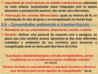  Capacidade de reunir pessoas no sentido transterritorial, sobretudo
no meio urbano, necessitando maior integração com os planos
diocesano e paroquial de pastoral, não sendo uma alternativa;
 Valorização dos carismas diferenciados: ajuda na vivência de fé, na
participação da vida da Igreja e na evangelização no mundo hoje.
5.8 – Comunidades ambientais e transterritoriais (237-239)
 Moradores de rua, universitários, empresários, escolas e outros;
 Desafios: efetivar uma pastoral de conjunto com a paróquia, ao
passo que esta também precisa aproximar-se das mais diferentes
realidades e ambientes de seu território, para favorecer a
evangelização onde se clama pela Boa-Nova de Cristo.
“A paróquia é fundamental para a missão evangelizadora, porém
insuficiente ao se considerarem outras realidades eclesiais”
(Doc.100,241)
“Através de todas as suas atividades, a paróquia incentiva e forma os
seus membros para serem agentes de evangelização” (EG,28)
 