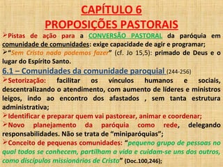 CAPÍTULO 6
PROPOSIÇÕES PASTORAIS
Pistas de ação para a CONVERSÃO PASTORAL da paróquia em
comunidade de comunidades: exige capacidade de agir e programar;
“Sem Cristo nada podemos fazer” (cf. Jo 15,5): primado de Deus e o
lugar do Espírito Santo.
6.1 – Comunidades da comunidade paroquial (244-256)
Setorização: facilitar os vínculos humanos e sociais,
descentralizando o atendimento, com aumento de líderes e ministros
leigos, indo ao encontro dos afastados , sem tanta estrutura
administrativa;
Identificar e preparar quem vai pastorear, animar e coordenar;
Novo planejamento da paróquia como rede, delegando
responsabilidades. Não se trata de “miniparóquias”;
Conceito de pequenas comunidades: “pequeno grupo de pessoas no
qual todos se conhecem, partilham a vida e cuidam-se uns dos outros,
como discípulos missionários de Cristo” (Doc.100,246);
 