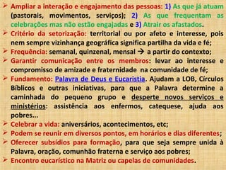 Ampliar a interação e engajamento das pessoas: 1) As que já atuam
(pastorais, movimentos, serviços); 2) As que frequentam as
celebrações mas não estão engajadas e 3) Atrair os afastados.
 Critério da setorização: territorial ou por afeto e interesse, pois
nem sempre vizinhança geográfica significa partilha da vida e fé;
 Frequência: semanal, quinzenal, mensal  a partir do contexto;
 Garantir comunicação entre os membros: levar ao interesse e
compromisso de amizade e fraternidade na comunidade de fé;
 Fundamento: Palavra de Deus e Eucaristia. Ajudam a LOB, Círculos
Bíblicos e outras iniciativas, para que a Palavra determine a
caminhada do pequeno grupo e desperte novos serviços e
ministérios: assistência aos enfermos, catequese, ajuda aos
pobres...
 Celebrar a vida: aniversários, acontecimentos, etc;
 Podem se reunir em diversos pontos, em horários e dias diferentes;
 Oferecer subsídios para formação, para que seja sempre unida à
Palavra, oração, comunhão fraterna e serviço aos pobres;
 Encontro eucarístico na Matriz ou capelas de comunidades.
 