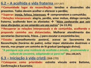 6.2 – A acolhida e vida fraterna (157-267)
Comunidade lugar da reconciliação: tensões e dissensões são
presentes. Todos devem acolher e oferecer o perdão;
Superar: inveja, fofoca, interesses  comprometem a comunhão;
Relações interpessoais: alegria, perdão, amor mútuo, diálogo correção
fraterna, acolhendo bem os afastados  “Nisto conhecerão que sois
meus discípulos: se vos amardes uns aos outros” (Jo 13,35);
Recuperar as relações interpessoais e de comunhão, acolhendo e
propondo caminho aos distanciados. Melhorar atendimento das
secretarias (burocracia, frieza...) para escutar e encaminha-las;
Escuta: aconselhamento pastoral, acesso ao Sacramento da
Reconciliação (horários do padre), evitar impor obstáculos doutrinais e
morais, mas propor um caminho de fé gradual (pedagogia divina);
“A paróquia seja uma instância de acolhida e missão, promovendo a
cultura do encontro, adaptando-se para tal” (Doc.100,267).
6.3 – Iniciação à vida cristã (268-270)
Catequese como prioridade: estreito vínculo entre Batismo,
Confirmação e Eucaristia;
 