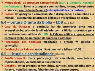  Metodologia ou processo catecumenal: RICA e Diretório Nacional
de Catequese. Rever a catequese com adultos, jovens, adolescentes
e crianças, centrada na Palavra (animação bíblica da pastoral);
 Passos: do querigna e conversão até o discipulado, a comunhão e a
missão. Testemunho de atitudes bíblicas e evangélicas de todos.
6.4 – Leitura Orante da Bíblia – LOB (271-273)
 Casa da Palavra: a paróquia há de promover uma nova
evangelização, criando familiaridade com a Bíblia, sobretudo pela
experiência comunitária da LOB. A Palavra edifica a Igreja, sendo
contínua fonte de animação de sua vida e pastoral;
 Preparação das homilias: meditação e oração  paixão e
convicção;
 Celebração da Palavra: onde não é possível a Missa (VD,59).
6.5 – Liturgia e espiritualidade (274-280)
 Pós-Vaticano II: maior participação da assembleia, com intensa
espiritualidade, vivenciando o que celebra;
 Desafios: evitar grandes comentários, cânticos desalinhados com a
Palavra, homilias longas, falta de silêncio, dentro outros.
 