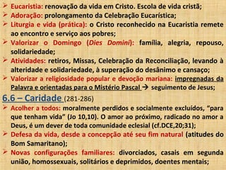  Eucaristia: renovação da vida em Cristo. Escola de vida cristã;
 Adoração: prolongamento da Celebração Eucarística;
 Liturgia e vida (prática): o Cristo reconhecido na Eucaristia remete
ao encontro e serviço aos pobres;
 Valorizar o Domingo (Dies Domini): família, alegria, repouso,
solidariedade;
 Atividades: retiros, Missas, Celebração da Reconciliação, levando à
alteridade e solidariedade, à superação do desânimo e cansaço;
 Valorizar a religiosidade popular e devoção mariana: impregnadas da
Palavra e orientadas para o Mistério Pascal  seguimento de Jesus;
6.6 – Caridade (281-286)
 Acolher a todos: moralmente perdidos e socialmente excluídos, “para
que tenham vida” (Jo 10,10). O amor ao próximo, radicado no amor a
Deus, é um dever de toda comunidade eclesial (cf.DCE,20;31);
 Defesa da vida, desde a concepção até seu fim natural (atitudes do
Bom Samaritano);
 Novas configurações familiares: divorciados, casais em segunda
união, homossexuais, solitários e deprimidos, doentes mentais;
 