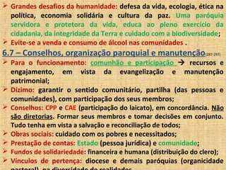  Grandes desafios da humanidade: defesa da vida, ecologia, ética na
política, economia solidária e cultura da paz. Uma paróquia
servidora e protetora da vida, educa ao pleno exercício da
cidadania, da integridade da Terra e cuidado com a biodiversidade;
 Evite-se a venda e consumo de álcool nas comunidades .
6.7 – Conselhos, organização paroquial e manutenção(287-297)
 Para o funcionamento: comunhão e participação  recursos e
engajamento, em vista da evangelização e manutenção
patrimonial;
 Dízimo: garantir o sentido comunitário, partilha (das pessoas e
comunidades), com participação dos seus membros;
 Conselhos: CPP e CAE (participação do laicato), em concordância. Não
são diretorias. Formar seus membros e tomar decisões em conjunto.
Tudo tenha em vista a salvação e reconciliação de todos;
 Obras sociais: cuidado com os pobres e necessitados;
 Prestação de contas: Estado (pessoa jurídica) e comunidade;
 Fundos de solidariedade: financeira e humana (distribuição do clero);
 Vínculos de pertença: diocese e demais paróquias (organicidade
 