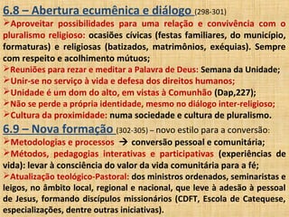 6.8 – Abertura ecumênica e diálogo (298-301)
Aproveitar possibilidades para uma relação e convivência com o
pluralismo religioso: ocasiões cívicas (festas familiares, do município,
formaturas) e religiosas (batizados, matrimônios, exéquias). Sempre
com respeito e acolhimento mútuos;
Reuniões para rezar e meditar a Palavra de Deus: Semana da Unidade;
Unir-se no serviço à vida e defesa dos direitos humanos;
Unidade é um dom do alto, em vistas à Comunhão (Dap,227);
Não se perde a própria identidade, mesmo no diálogo inter-religioso;
Cultura da proximidade: numa sociedade e cultura de pluralismo.
6.9 – Nova formação (302-305) – novo estilo para a conversão:
Metodologias e processos  conversão pessoal e comunitária;
Métodos, pedagogias interativas e participativas (experiências de
vida): levar à consciência do valor da vida comunitária para a fé;
Atualização teológico-Pastoral: dos ministros ordenados, seminaristas e
leigos, no âmbito local, regional e nacional, que leve à adesão à pessoal
de Jesus, formando discípulos missionários (CDFT, Escola de Catequese,
especializações, dentre outras iniciativas).
 