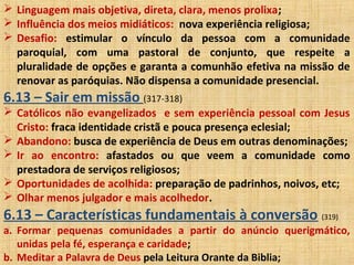  Linguagem mais objetiva, direta, clara, menos prolixa;
 Influência dos meios midiáticos: nova experiência religiosa;
 Desafio: estimular o vínculo da pessoa com a comunidade
paroquial, com uma pastoral de conjunto, que respeite a
pluralidade de opções e garanta a comunhão efetiva na missão de
renovar as paróquias. Não dispensa a comunidade presencial.
6.13 – Sair em missão (317-318)
 Católicos não evangelizados e sem experiência pessoal com Jesus
Cristo: fraca identidade cristã e pouca presença eclesial;
 Abandono: busca de experiência de Deus em outras denominações;
 Ir ao encontro: afastados ou que veem a comunidade como
prestadora de serviços religiosos;
 Oportunidades de acolhida: preparação de padrinhos, noivos, etc;
 Olhar menos julgador e mais acolhedor.
6.13 – Características fundamentais à conversão (319)
a. Formar pequenas comunidades a partir do anúncio querigmático,
unidas pela fé, esperança e caridade;
b. Meditar a Palavra de Deus pela Leitura Orante da Biblia;
 