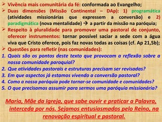  Vivência mais comunitária da fé: conformada ao Evangelho;
 Duas dimensões (Missão Continental – DAp): 1) programática
(atividades missionárias que expressem a conversão) e 2)
paradigmática (nova mentalidade)  a partir da missão na paróquia;
 Respeito à pluralidade para promover uma pastoral de conjunto,
oferecer instrumentos: tornar possível saciar a sede com a água
viva que Cristo oferece, pois faz novas todas as coisas (cf. Ap 21,5b);
 Questões para refletir (nas comunidades):
1. Quais são os pontos deste texto que provocam a reflexão sobre a
nossa comunidade paroquial?
2. Que atividades pastorais e estruturas precisam ser revisadas?
3. Em que aspectos já estamos vivendo a conversão pastoral?
4. Como a nossa paróquia pode tornar-se comunidade e comunidades?
5. O que precisamos assumir para sermos uma paróquia missionária?
Maria, Mãe da Igreja, que sabe ouvir e praticar a Palavra,
interceda por nós. Sejamos entusiasmados pelo Reino, na
renovação espiritual e pastoral.
 