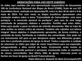 ORIENTAÇÕES PARA USO DESTE SUBSÍDIO
Os slides aqui contidos são uma apresentação esquemática do Documento
100 da Conferência Nacional dos Bispos do Brasil (CNBB), fruto de sua 52ª
Assembleia Geral, realizada em Aparecida/SP, entre os dias 30 de abril e 9 de
maio de 2014. Por este meio, os bispos brasileiros apresentam uma
resolução madura sobre o tema “Comunidade de Comunidades: uma nova
paróquia – A conversão pastoral da paróquia”, pois vem de uma longa
caminhada de pesquisas, debates e consultas. Partilho aqui estes slides,
feitos para ajudar o povo na leitura do referido documento. Não se trata de
uma análise ou leitura crítica do mesmo. Também não substitui sua leitura
integral. Nosso objetivo é simplesmente apresentar, de forma sintética, o
conteúdo do texto, facilitando os trabalhos das comunidade. Este pode ser
um instrumento útil para os que desejarem expor, nos diferentes grupos,
esta rica e profunda palavra da Igreja no Brasil. Tenha o expositor o cuidado
de selecionar os slides que julgar de maior importância para sua exposição,
salvaguardando a ideia central do texto. Certamente serão muitos os
avanços na conversão pastoral e paroquial, envolvendo todos os membros
de nossas comunidades. Que Maria, Mãe da Igreja, interceda junto ao
Senhor em favor da Igreja no Brasil! Fraternalmente,
Padre Marcos A. Radaelli de Melo (Cosmópolis/SP)
 