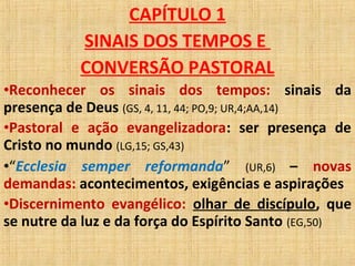CAPÍTULO 1
SINAIS DOS TEMPOS E
CONVERSÃO PASTORAL
•Reconhecer os sinais dos tempos: sinais da
presença de Deus (GS, 4, 11, 44; PO,9; UR,4;AA,14)
•Pastoral e ação evangelizadora: ser presença de
Cristo no mundo (LG,15; GS,43)
•“Ecclesia semper reformanda” (UR,6) – novas
demandas: acontecimentos, exigências e aspirações
•Discernimento evangélico: olhar de discípulo, que
se nutre da luz e da força do Espírito Santo (EG,50)
 