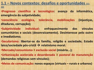 1.1 – Novos contextos: desafios e oportunidades (11-
22)
•Progresso científico e tecnológico: avanço da informática,
emergência da subjetividade;
•consciência ecológica, tolerância, mobilizações (injustiças,
ditaduras, corrupção);
•Subjetividade individual: enfraquecimento dos vínculos
comunitários e sociais (desenraizamento). Desinteresse pelo outro
e imediatismo;
•Secularismo: libertar-se da família, religião e sociedade; Estado
laico/sociedade pós-cristã  relativismo moral.
•Mercado/consumismo X exclusão social (miséria...);
•Urbanização acelerada e desordenada X pastoral de manutenção
(demandas religiosas sem vínculos);
•Meios de comunicação: novos espaços (virtuais – rurais e urbanos)
 