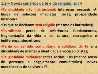 1.2 – Novos cenários da fé e da religião (23-27)
•Religiosidade não institucional: interesses pessoais 
busca de soluções imediatas: curas, prosperidade
financeira...
•Os que se declaram sem religião (mesmo os batizados);
•Pluralismo: perda de referências fundamentais,
fragmentação da vida e da cultura, desrespeito e
indiferença, sincretismo;
•Perda do sentido comunitário e solidário da fé e a
dificuldade de manter a identidade e vocação cristãs;
•Religiosidade midiática: redes sociais, TVs (menor senso
de pertença e engajamento comunitários)- novas
modalidades de se viver a fé.
 