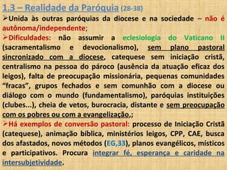 1.3 – Realidade da Paróquia (28-38)
Unida às outras paróquias da diocese e na sociedade – não é
autônoma/independente;
Dificuldades: não assumir a eclesiologia do Vaticano II
(sacramentalismo e devocionalismo), sem plano pastoral
sincronizado com a diocese, catequese sem iniciação cristã,
centralismo na pessoa do pároco (ausência da atuação eficaz dos
leigos), falta de preocupação missionária, pequenas comunidades
“fracas”, grupos fechados e sem comunhão com a diocese ou
diálogo com o mundo (fundamentalismo), paróquias instituições
(clubes...), cheia de vetos, burocracia, distante e sem preocupação
com os pobres ou com a evangelização,;
Há exemplos de conversão pastoral: processo de Iniciação Cristã
(catequese), animação bíblica, ministérios leigos, CPP, CAE, busca
dos afastados, novos métodos (EG,33), planos evangélicos, místicos
e participativos. Procura integrar fé, esperança e caridade na
intersubjetividade.
 
