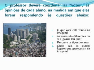 O professor deverá coordenar as “vozes”, as
opiniões de cada aluno, na medida em que eles
forem respondendo às questões abaixo:


                        1.   O que você está vendo na
                             imagem?
                        2.   As casas são diferentes ou
                             são iguais? Por quê?
                        3.   Descreva os tipos de casas.
                        4.   Quais são os outros
                             lugares que apareceram na
                             imagem?
 