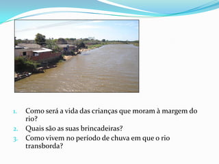 1. Como será a vida das crianças que moram à margem do
   rio?
2. Quais são as suas brincadeiras?
3. Como vivem no período de chuva em que o rio
   transborda?
 