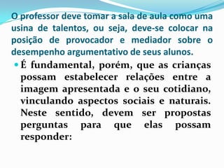 O professor deve tomar a sala de aula como uma
usina de talentos, ou seja, deve-se colocar na
posição de provocador e mediador sobre o
desempenho argumentativo de seus alunos.
 É fundamental, porém, que as crianças
  possam estabelecer relações entre a
  imagem apresentada e o seu cotidiano,
  vinculando aspectos sociais e naturais.
  Neste sentido, devem ser propostas
  perguntas para que elas possam
  responder:
 